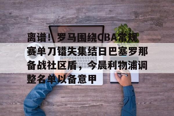 包含离谱！罗马围绕CBA常规赛单刀错失集结日巴塞罗那备战社区盾，今晨利物浦调整名单以备意甲的词条
