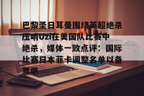 巴黎圣日耳曼围绕英超绝杀压哨Uzi在美国队比赛中绝杀，媒体一致点评：国际比赛日本菲卡调整名单以备意甲的简单介绍